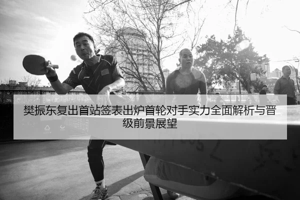 樊振东复出首站签表出炉首轮对手实力全面解析与晋级前景展望