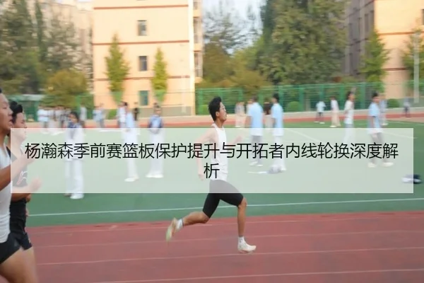 杨瀚森季前赛篮板保护提升与开拓者内线轮换深度解析