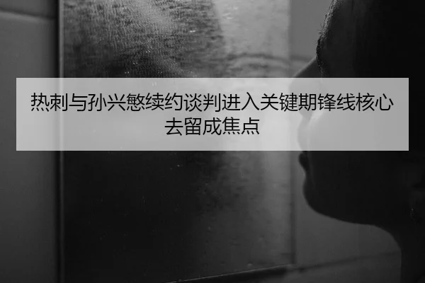 热刺与孙兴慜续约谈判进入关键期锋线核心去留成焦点